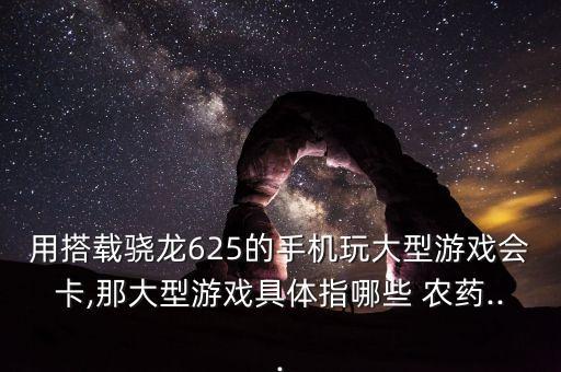 用搭載驍龍625的手機玩大型游戲會卡,那大型游戲具體指哪些 農藥...