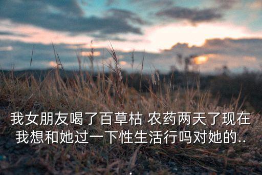 我女朋友喝了百草枯 農(nóng)藥兩天了現(xiàn)在我想和她過一下性生活行嗎對(duì)她的...