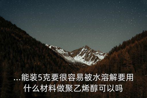 ...能裝5克要很容易被水溶解要用什么材料做聚乙烯醇可以嗎