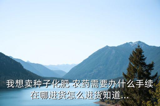 我想賣種子化肥 農(nóng)藥需要辦什么手續(xù)在哪進(jìn)貨怎么進(jìn)貨知道...