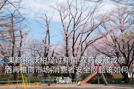 果商將 沃柑經(jīng)過抑菌 農(nóng)藥浸泡或噴灑再推向市場,消費者安全問題該如何保障...