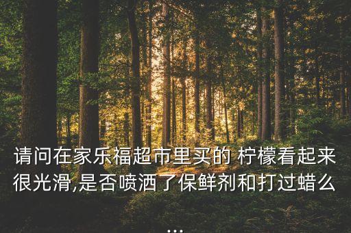 請(qǐng)問在家樂福超市里買的 檸檬看起來很光滑,是否噴灑了保鮮劑和打過蠟么...