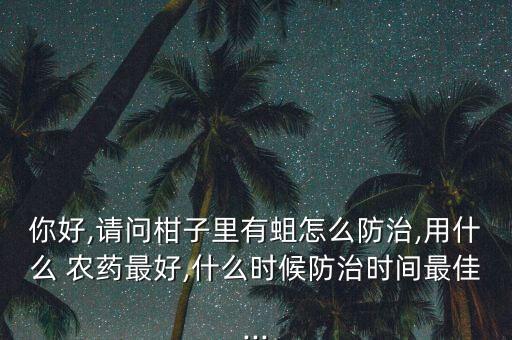 你好,請問柑子里有蛆怎么防治,用什么 農藥最好,什么時候防治時間最佳...