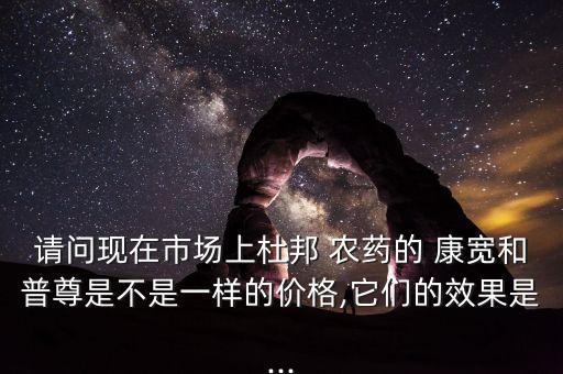請(qǐng)問現(xiàn)在市場(chǎng)上杜邦 農(nóng)藥的 康寬和普尊是不是一樣的價(jià)格,它們的效果是...