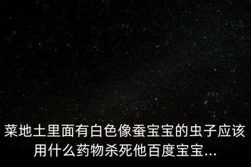菜地土里面有白色像蠶寶寶的蟲子應(yīng)該用什么藥物殺死他百度寶寶...