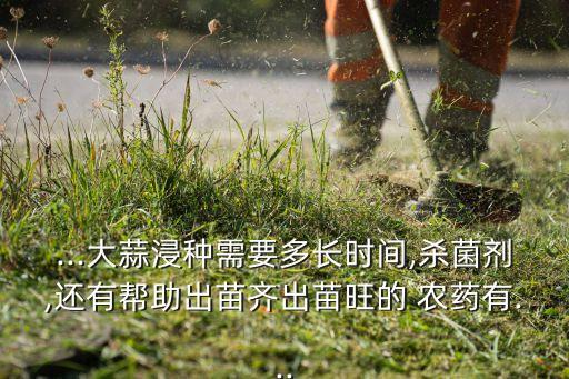 ...大蒜浸種需要多長時間,殺菌劑,還有幫助出苗齊出苗旺的 農(nóng)藥有...