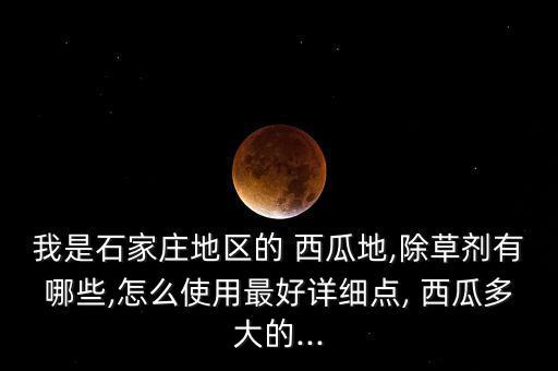 我是石家莊地區的 西瓜地,除草劑有哪些,怎么使用最好詳細點, 西瓜多大的...