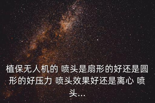 植保無人機的 噴頭是扇形的好還是圓形的好壓力 噴頭效果好還是離心 噴頭...