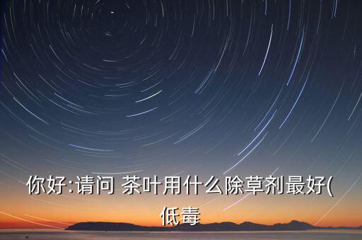 你好:請問 茶葉用什么除草劑最好(低毒