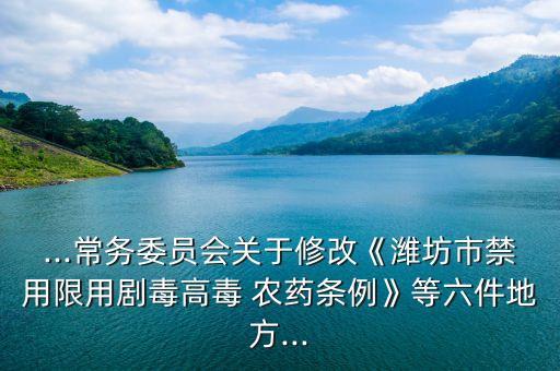 ...常務委員會關于修改《濰坊市禁用限用劇毒高毒 農藥條例》等六件地方...